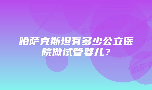 哈萨克斯坦有多少公立医院做试管婴儿？