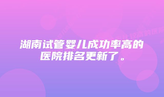 湖南试管婴儿成功率高的医院排名更新了。