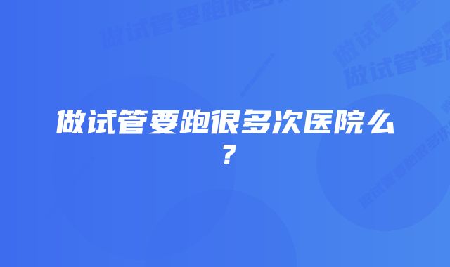 做试管要跑很多次医院么？