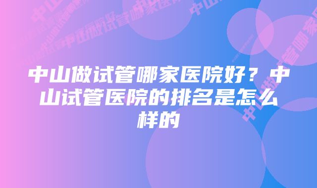 中山做试管哪家医院好？中山试管医院的排名是怎么样的