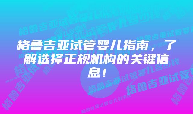 格鲁吉亚试管婴儿指南，了解选择正规机构的关键信息！