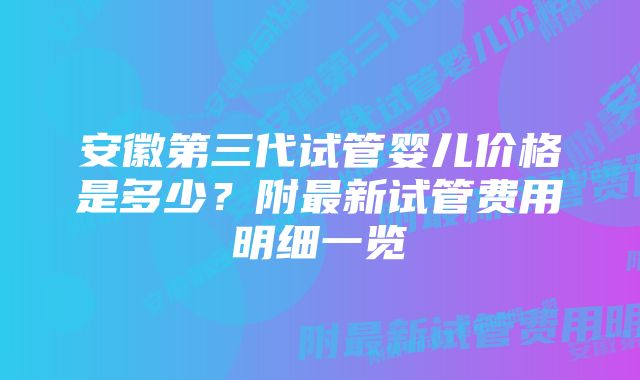 安徽第三代试管婴儿价格是多少？附最新试管费用明细一览