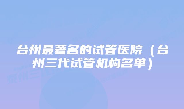 台州最著名的试管医院（台州三代试管机构名单）