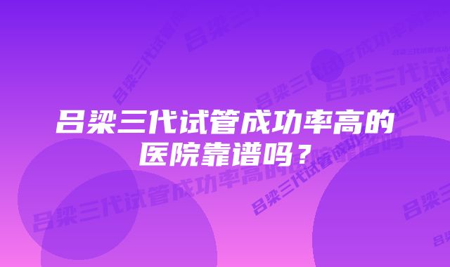 吕梁三代试管成功率高的医院靠谱吗？