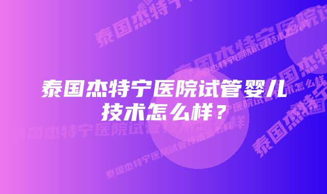 泰国杰特宁医院试管婴儿技术怎么样？