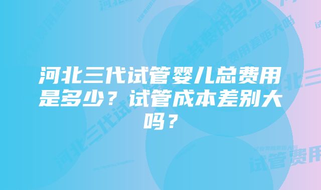 河北三代试管婴儿总费用是多少？试管成本差别大吗？