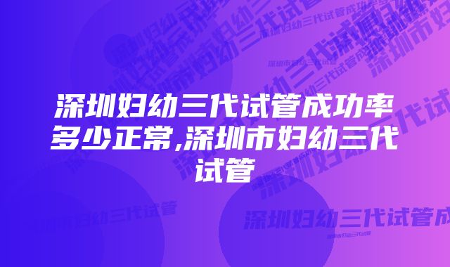 深圳妇幼三代试管成功率多少正常,深圳市妇幼三代试管