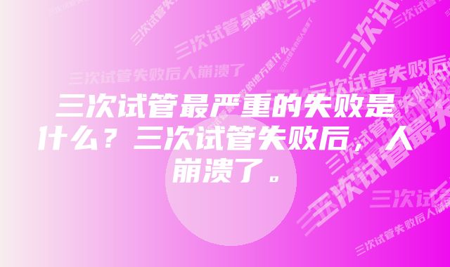 三次试管最严重的失败是什么？三次试管失败后，人崩溃了。