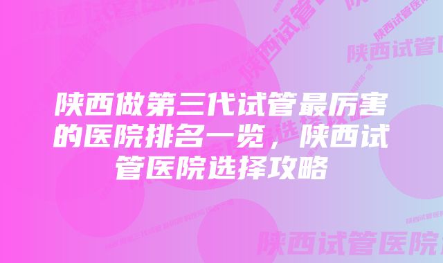 陕西做第三代试管最厉害的医院排名一览，陕西试管医院选择攻略