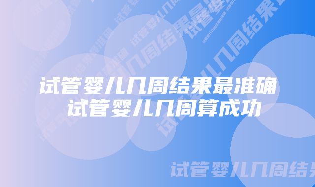 试管婴儿几周结果最准确 试管婴儿几周算成功