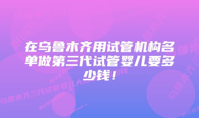 在乌鲁木齐用试管机构名单做第三代试管婴儿要多少钱！