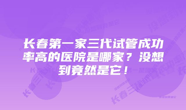 长春第一家三代试管成功率高的医院是哪家？没想到竟然是它！