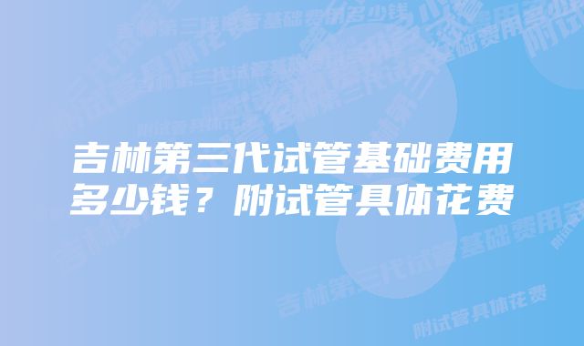 吉林第三代试管基础费用多少钱？附试管具体花费