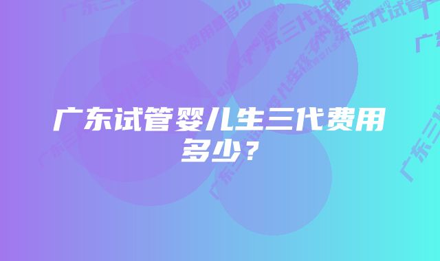 广东试管婴儿生三代费用多少？