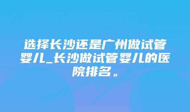 选择长沙还是广州做试管婴儿_长沙做试管婴儿的医院排名。