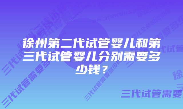 徐州第二代试管婴儿和第三代试管婴儿分别需要多少钱？