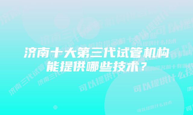 济南十大第三代试管机构能提供哪些技术？