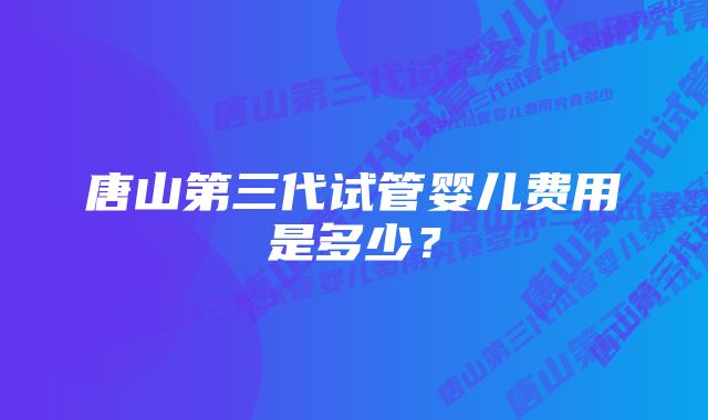 唐山第三代试管婴儿费用是多少？