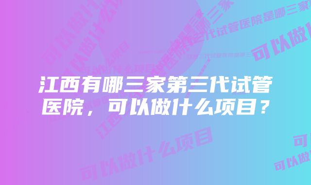 江西有哪三家第三代试管医院，可以做什么项目？