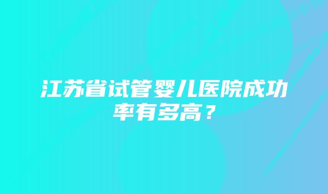 江苏省试管婴儿医院成功率有多高？