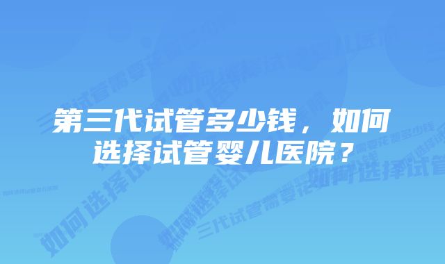 第三代试管多少钱，如何选择试管婴儿医院？