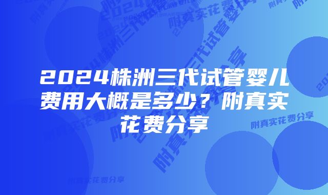 2024株洲三代试管婴儿费用大概是多少？附真实花费分享