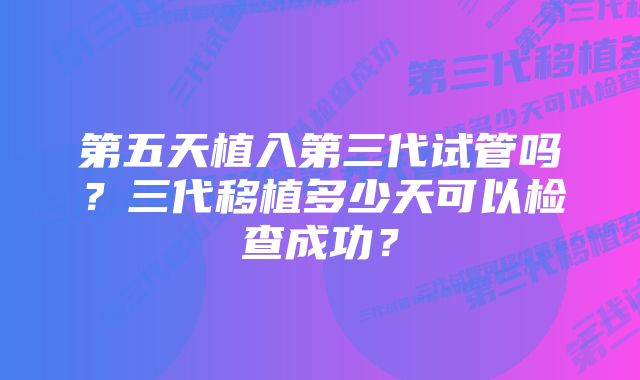 第五天植入第三代试管吗？三代移植多少天可以检查成功？