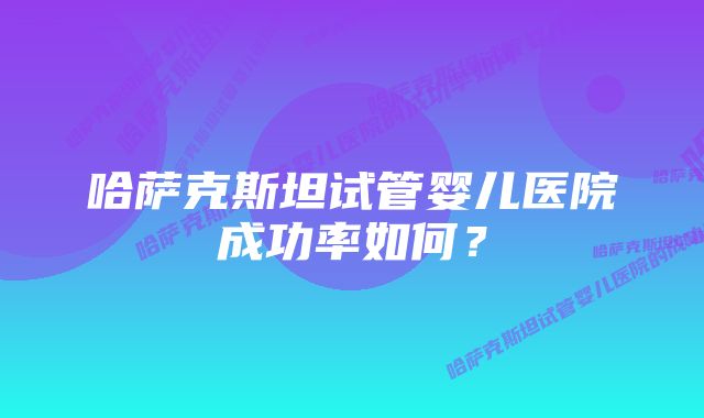 哈萨克斯坦试管婴儿医院成功率如何？