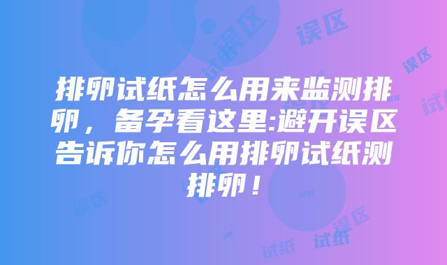 排卵试纸怎么用来监测排卵，备孕看这里:避开误区告诉你怎么用排卵试纸测排卵！