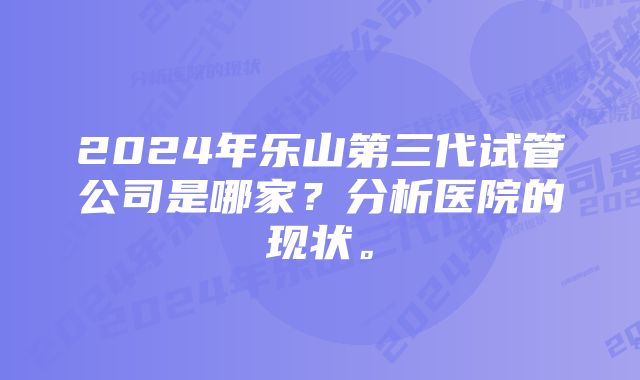 2024年乐山第三代试管公司是哪家？分析医院的现状。