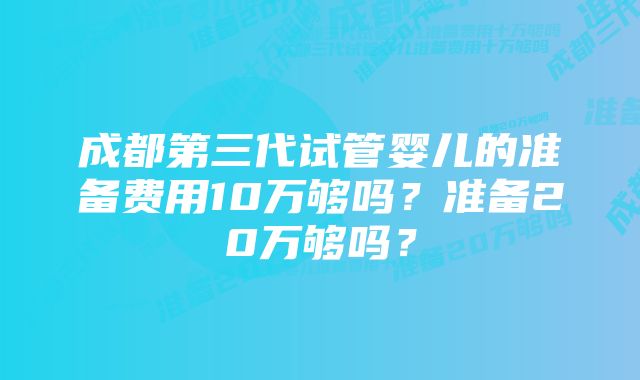 成都第三代试管婴儿的准备费用10万够吗？准备20万够吗？