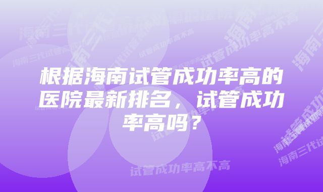 根据海南试管成功率高的医院最新排名，试管成功率高吗？