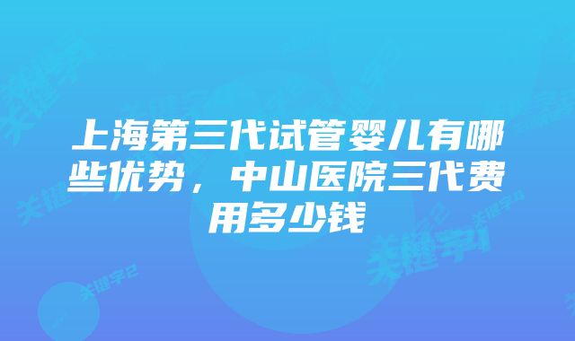 上海第三代试管婴儿有哪些优势，中山医院三代费用多少钱