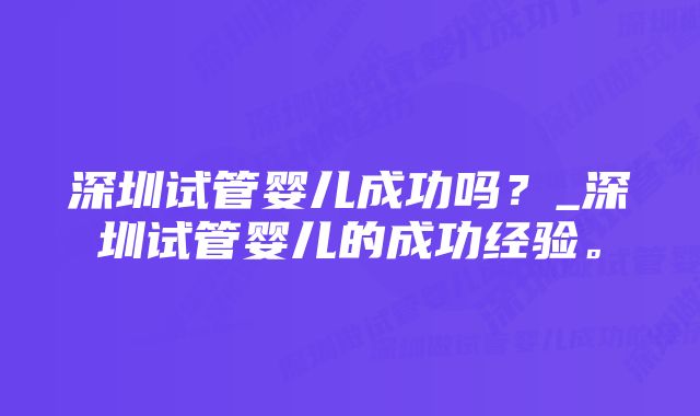 深圳试管婴儿成功吗？_深圳试管婴儿的成功经验。