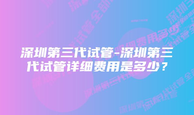 深圳第三代试管-深圳第三代试管详细费用是多少？