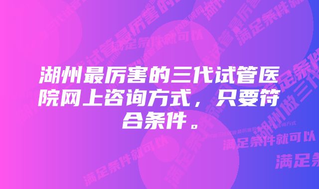 湖州最厉害的三代试管医院网上咨询方式，只要符合条件。