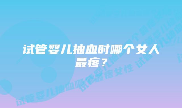 试管婴儿抽血时哪个女人最疼？