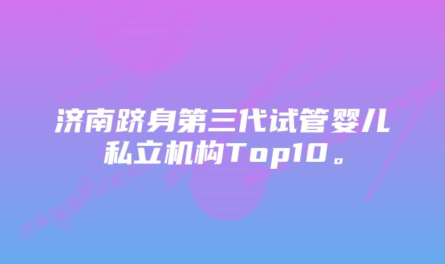 济南跻身第三代试管婴儿私立机构Top10。