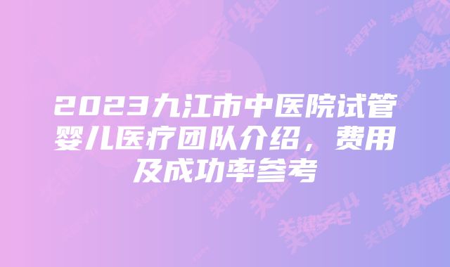 2023九江市中医院试管婴儿医疗团队介绍，费用及成功率参考