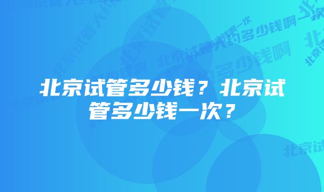 北京试管多少钱？北京试管多少钱一次？