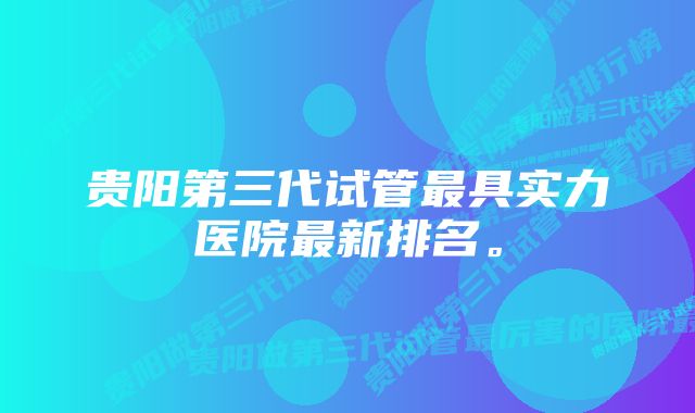 贵阳第三代试管最具实力医院最新排名。