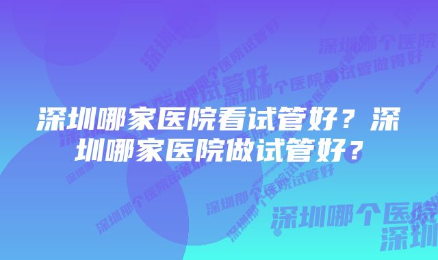 深圳哪家医院看试管好？深圳哪家医院做试管好？