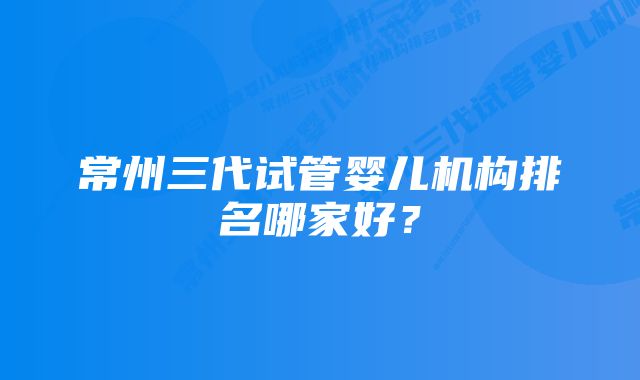 常州三代试管婴儿机构排名哪家好？