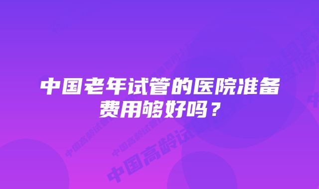 中国老年试管的医院准备费用够好吗？