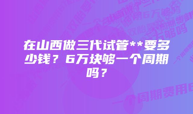 在山西做三代试管**要多少钱？6万块够一个周期吗？