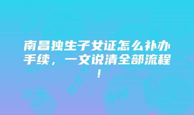 南昌独生子女证怎么补办手续，一文说清全部流程！