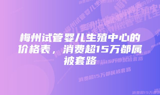 梅州试管婴儿生殖中心的价格表，消费超15万都属被套路