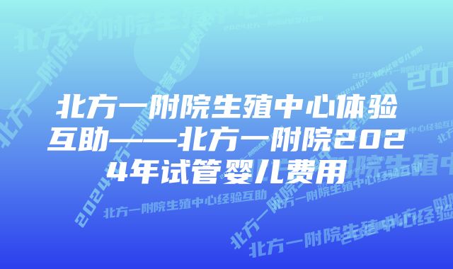 北方一附院生殖中心体验互助——北方一附院2024年试管婴儿费用