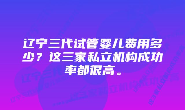 辽宁三代试管婴儿费用多少？这三家私立机构成功率都很高。