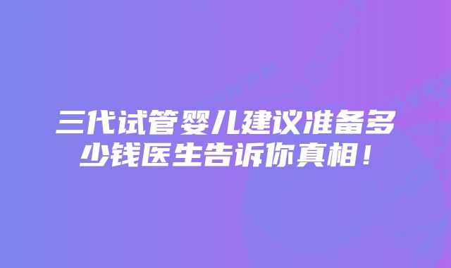 三代试管婴儿建议准备多少钱医生告诉你真相！